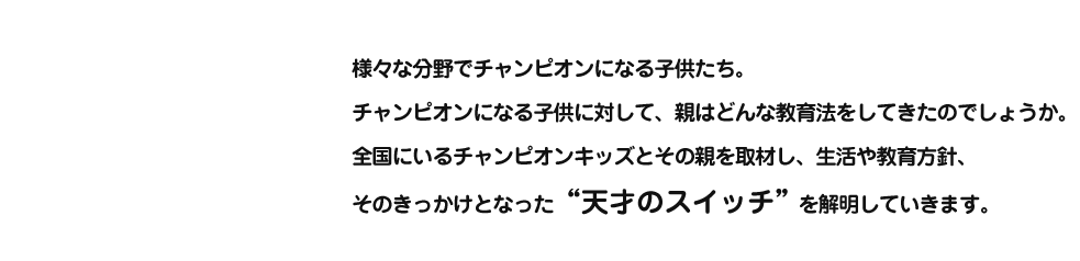 様々な分野でチャンピオンになる子供たち。
チャンピオンになる子供に対して、親はどんな教育法をしてきたのでしょうか。全国にいるチャンピオンキッズとその親を取材し、生活や教育方針、そのきっかけとなった“天才のスイッチ”を解明していきます。