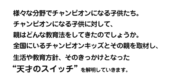 様々な分野でチャンピオンになる子供たち。チャンピオンになる子供に対して、親はどんな教育法をしてきたのでしょうか。全国にいるチャンピオンキッズとその親を取材し、生活や教育方針、
そのきっかけとなった“天才のスイッチ”を解明していきます。