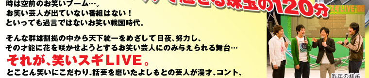 ネタと話芸に長けた芸人が一挙集結！ネタとしゃべくりで魅せる珠玉の120分！
時は、空前のお笑いブーム・・・。
お笑い芸人が出ていない番組はない！といっても過言ではないお笑い戦国時代。そんな、群雄割拠の中から天下統一をめざして、日夜、努力し、その才能に花を咲かせようとするお笑い芸人にのみ与えられる舞台・・・それが、笑いスギＬＩＶＥ。とことん笑いにこだわり、話芸を磨いたよしもとの若手芸人が、漫才、コント、大喜利、トークで、真の実力を髄までみせる。