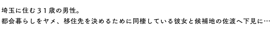 埼玉に住む31歳の男性。都会暮らしをヤメ、移住先を決めるために同棲している彼女と候補地の佐渡へ下見に…