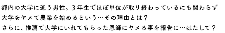 都内の大学に通う男性。3年生でほぼ単位が取り終わっているにも関わらず大学をヤメて農業を始めるという…その理由とは？
さらに、推薦で大学にいれてもらった恩師にヤメる事を報告に…はたして？