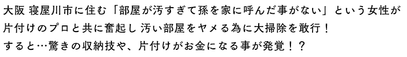 大阪 寝屋川市に住む「部屋が汚すぎて孫を家に呼んだ事がない」という女性が片付けのプロと共に奮起し 汚い部屋をヤメる為に大掃除を敢行！
すると…驚きの収納技や、片付けがお金になる事が発覚！？