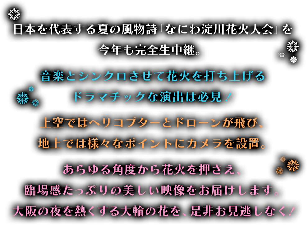 大阪の夏の風物詩「なにわ淀川花火大会」を今年も生中継！音楽とシンクロさせて花火を打ち上げるドラマチックな演出は必見！！さらに、地上波放送だけで見られる美しい映像…ヘリコプターやドローンを駆使し空から迫力ある花火映像もお届けします！