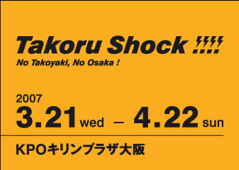 Takoru Shock!!!!
No Takoyaki, No Osaka!
2007 3.21 wed - 4.22 sun
KPOキリンプラザ大阪