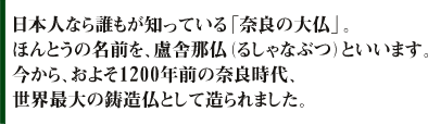 日本人なら誰もが知っている「奈良の大仏」。 ほんとうの名前を、盧舎那仏（るしゃなぶつ）といいます。 今から、およそ１２００年前の奈良時代、 世界最大の鋳造仏として造られました。