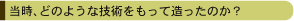 当時、どのような技術をもって造ったのか？
