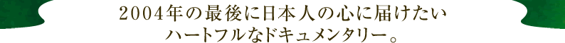 ２００４年の最後に日本人の心に届けたい ハートフルなドキュメンタリー。