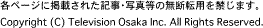 各ページに掲載された記事・写真等の無断転用を禁じます。 Copyright (C) Television Osaka Inc. All Rights Reserved.