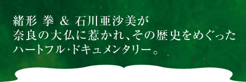 緒形 拳 ＆ 石川亜沙美が 奈良の大仏に惹かれ、その歴史をめぐった ハートフル・ドキュメンタリー。