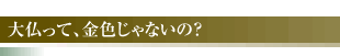 大仏って、金色じゃないの？