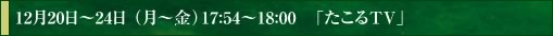 12月20日～24日 （月～金）17:54～18:00　「たこるTV」