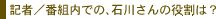 記者／番組内での、石川さんの役割は？