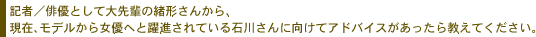記者／俳優として大先輩の緒形さんから、現在、モデルから女優へと躍進されている
石川さんに向けてアドバイスがあったら教えてください。