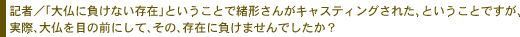 記者／「大仏に負けない存在」ということで緒形さんがキャスティングされた、とい
うことですが、実際、大仏を目の前にして、その、存在に負けませんでしたか？