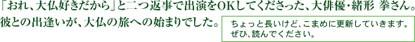 「おれ、大仏好きだから」と二つ返事で出演をＯＫしてくださった、大俳優・緒形 拳さん。 彼との出逢いが、大仏の旅への始まりでした。ちょっと長いけど、こまめに更新していきます。 ぜひ、読んでください。