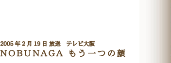 2005年2月19日 放送　テレビ大阪 NOBUNAGA もう一つの顔