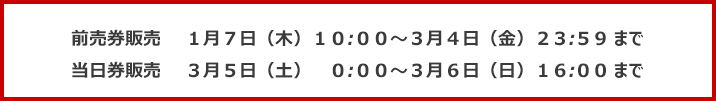 前売券販売1月7日(木)10:00~3月4日(金)23:59まで 当日券販売3月5日(土)0:00~3月6日(日)16:00まで