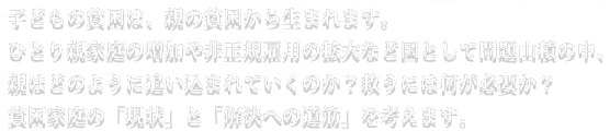 子どもの貧困は、親の貧困から生まれます。ひとり親家庭の増加や非正規雇用の拡大など国として問題山積の中、親はどのように追い込まれていくのか？救うには何が必要か？
貧困家庭の「現状」と「解決への道筋」を考えます。