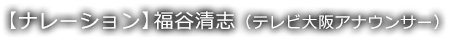 【ナレーション】福谷清志(テレビ大阪アナウンサー)